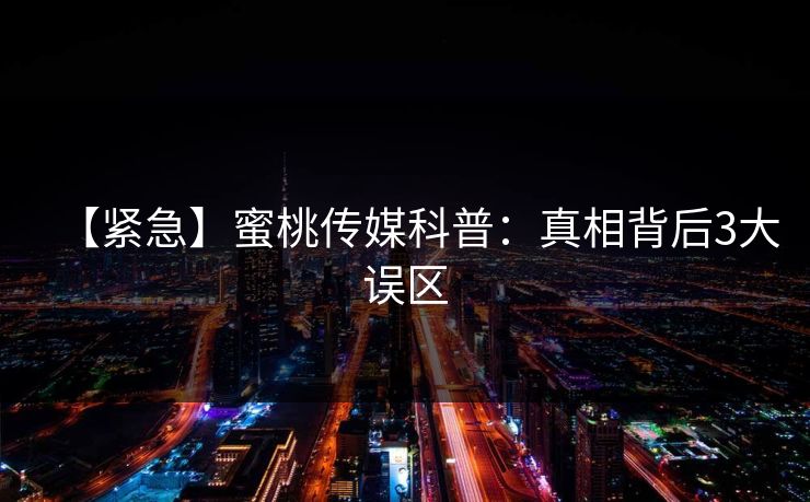 【紧急】蜜桃传媒科普：真相背后3大误区  第1张