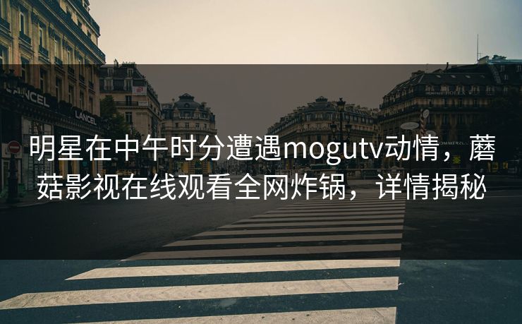明星在中午时分遭遇mogutv动情，蘑菇影视在线观看全网炸锅，详情揭秘  第1张