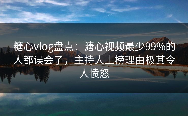 糖心vlog盘点：溏心视频最少99%的人都误会了，主持人上榜理由极其令人愤怒