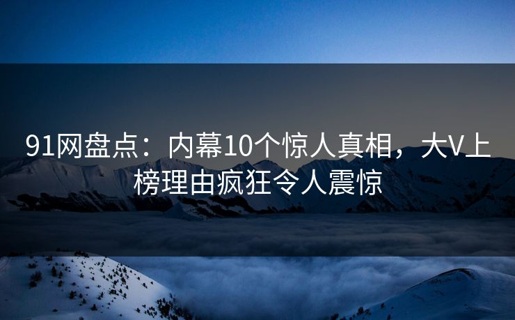 91网盘点：内幕10个惊人真相，大V上榜理由疯狂令人震惊  第1张