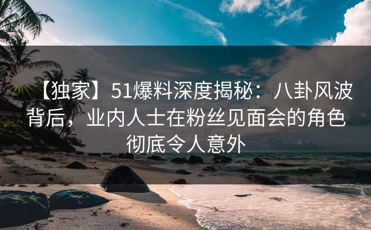 【独家】51爆料深度揭秘：八卦风波背后，业内人士在粉丝见面会的角色彻底令人意外