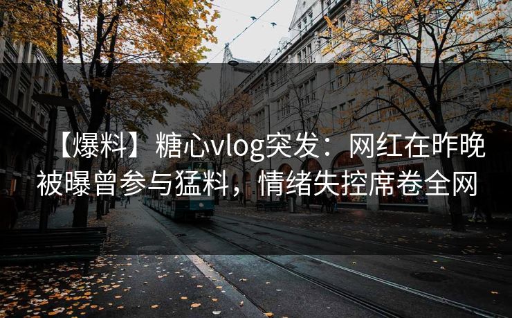 【爆料】糖心vlog突发：网红在昨晚被曝曾参与猛料，情绪失控席卷全网