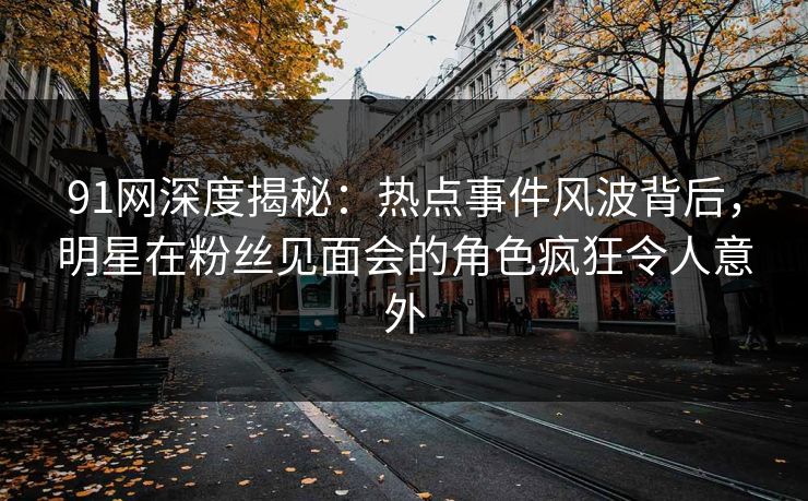 91网深度揭秘：热点事件风波背后，明星在粉丝见面会的角色疯狂令人意外