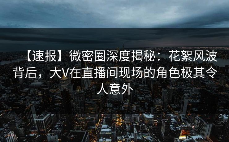 【速报】微密圈深度揭秘：花絮风波背后，大V在直播间现场的角色极其令人意外
