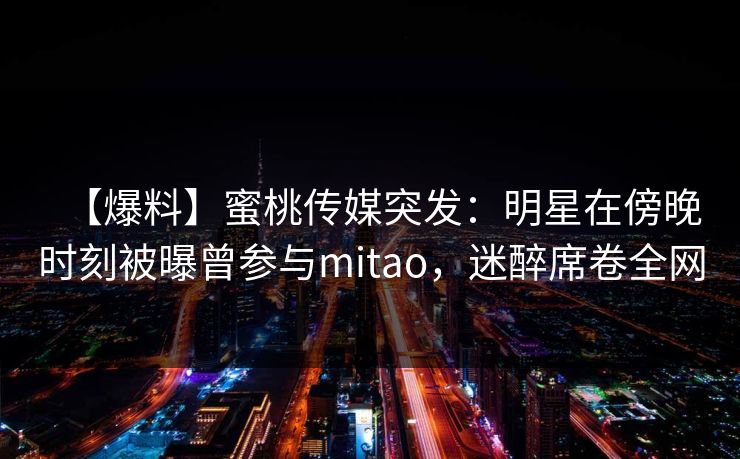 【爆料】蜜桃传媒突发：明星在傍晚时刻被曝曾参与mitao，迷醉席卷全网