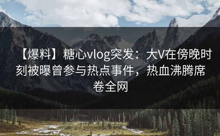【爆料】糖心vlog突发：大V在傍晚时刻被曝曾参与热点事件，热血沸腾席卷全网