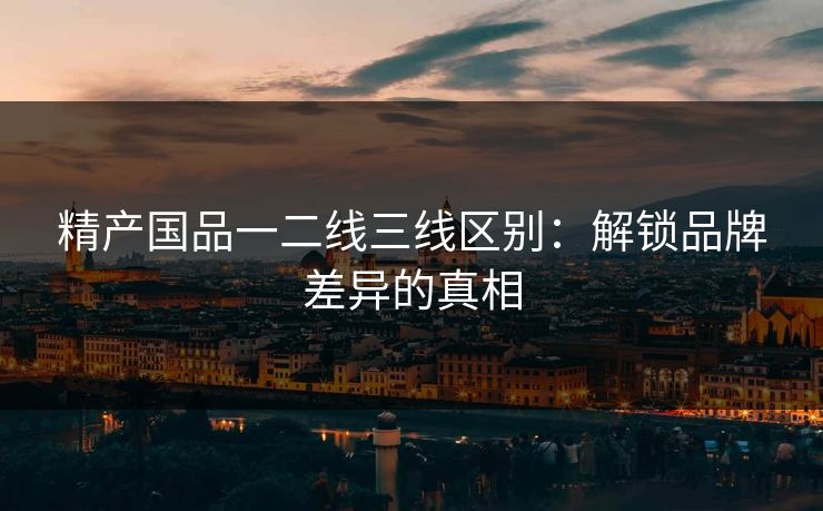 精产国品一二线三线区别：解锁品牌差异的真相  第1张