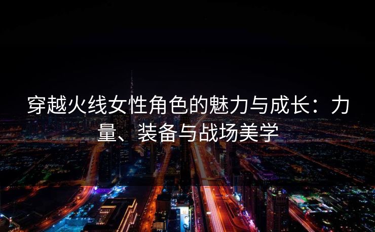 穿越火线女性角色的魅力与成长：力量、装备与战场美学
