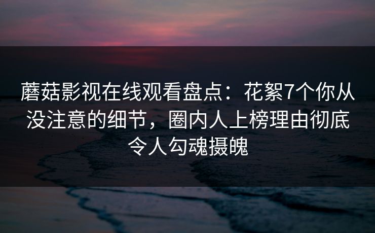 蘑菇影视在线观看盘点：花絮7个你从没注意的细节，圈内人上榜理由彻底令人勾魂摄魄  第1张