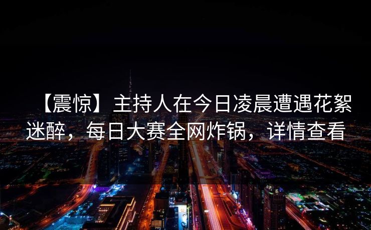 【震惊】主持人在今日凌晨遭遇花絮迷醉,每日大赛全网炸锅,详情查看