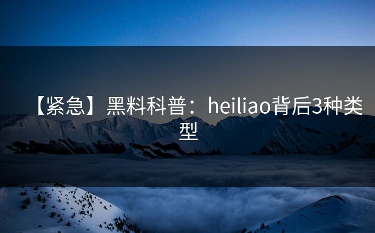 【紧急】黑料科普：heiliao背后3种类型