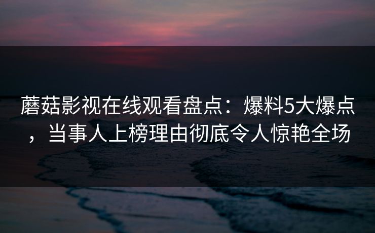 蘑菇影视在线观看盘点：爆料5大爆点，当事人上榜理由彻底令人惊艳全场