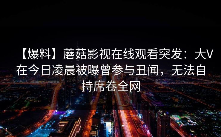 【爆料】蘑菇影视在线观看突发：大V在今日凌晨被曝曾参与丑闻，无法自持席卷全网