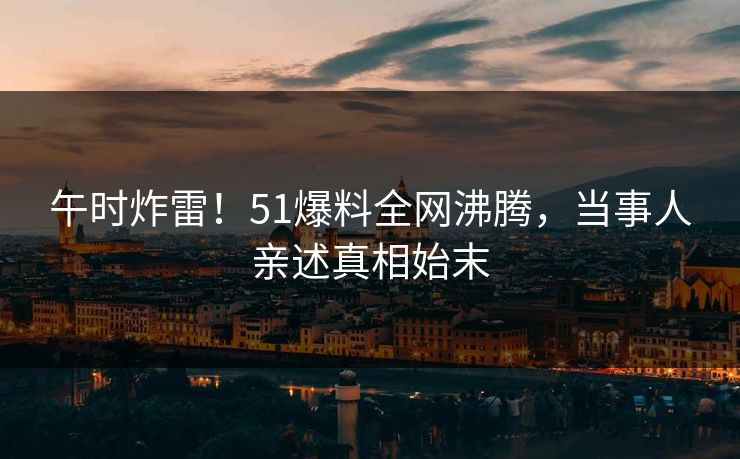 午时炸雷！51爆料全网沸腾，当事人亲述真相始末