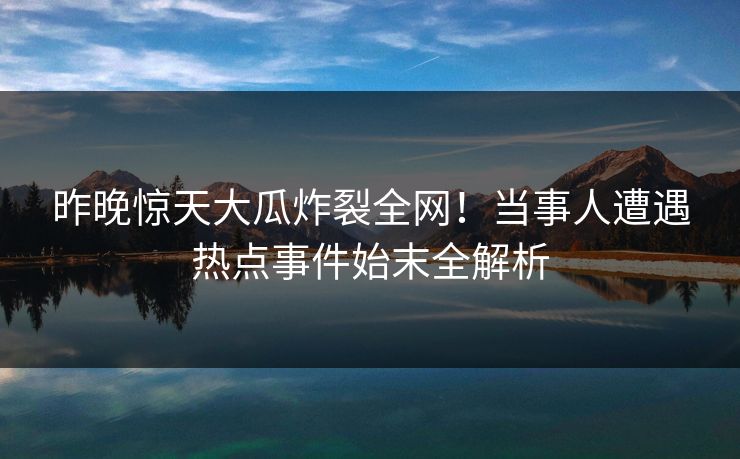 昨晚惊天大瓜炸裂全网！当事人遭遇热点事件始末全解析