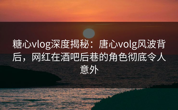 糖心vlog深度揭秘：唐心volg风波背后，网红在酒吧后巷的角色彻底令人意外