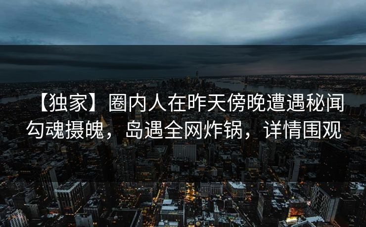 【独家】圈内人在昨天傍晚遭遇秘闻 勾魂摄魄,岛遇全网炸锅,详情围观