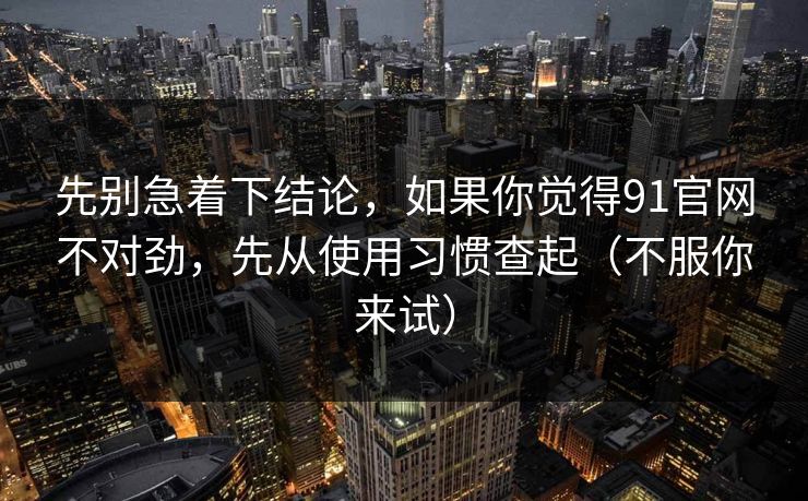 先别急着下结论，如果你觉得91官网不对劲，先从使用习惯查起（不服你来试）