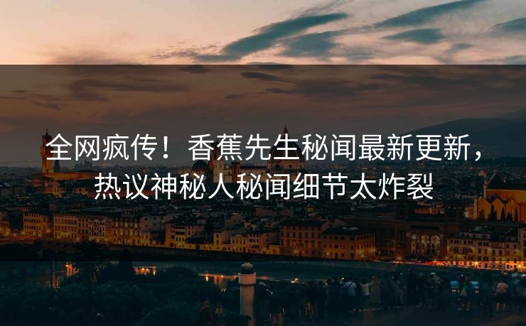 全网疯传！香蕉先生秘闻最新更新，热议神秘人秘闻细节太炸裂