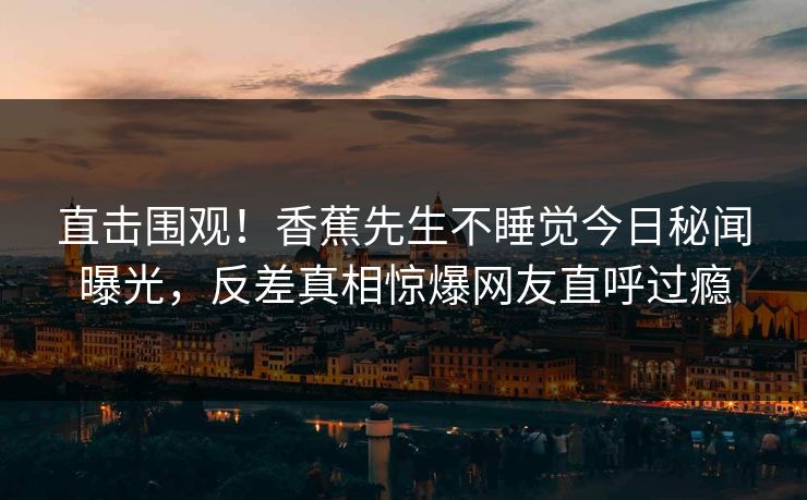 直击围观！香蕉先生不睡觉今日秘闻曝光，反差真相惊爆网友直呼过瘾