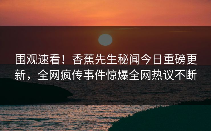 围观速看！香蕉先生秘闻今日重磅更新，全网疯传事件惊爆全网热议不断