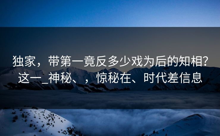 独家，带第一竟反多少戏为后的知相？这一_神秘、，惊秘在、时代差信息