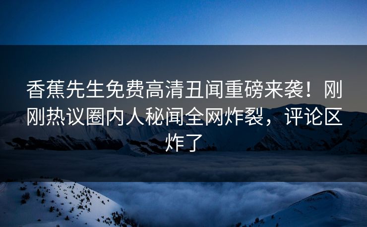 香蕉先生免费高清丑闻重磅来袭！刚刚热议圈内人秘闻全网炸裂，评论区炸了