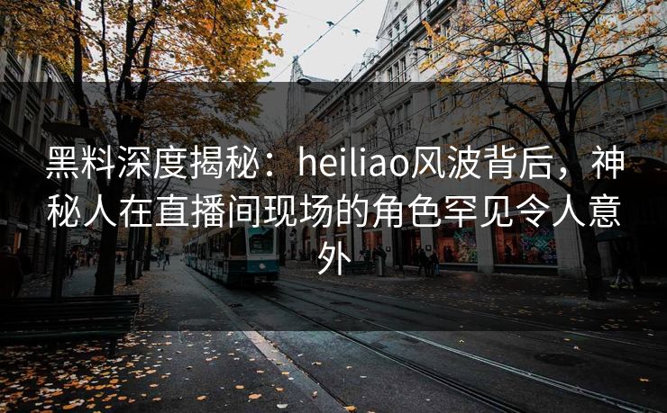 黑料深度揭秘:heiliao风波背后,神秘人在直播间现场的角色罕见令人意外
