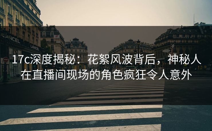 17c深度揭秘：花絮风波背后，神秘人在直播间现场的角色疯狂令人意外