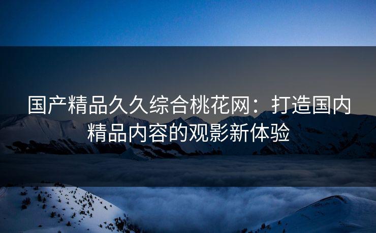 国产精品久久综合桃花网：打造国内精品内容的观影新体验