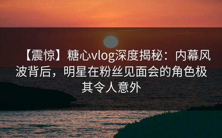【震惊】糖心vlog深度揭秘：内幕风波背后，明星在粉丝见面会的角色极其令人意外