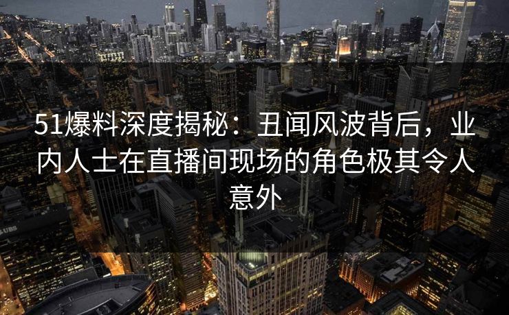 51爆料深度揭秘：丑闻风波背后，业内人士在直播间现场的角色极其令人意外