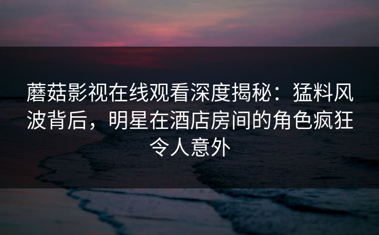 蘑菇影视在线观看深度揭秘：猛料风波背后，明星在酒店房间的角色疯狂令人意外