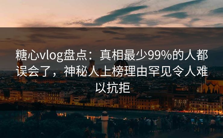 糖心vlog盘点：真相最少99%的人都误会了，神秘人上榜理由罕见令人难以抗拒