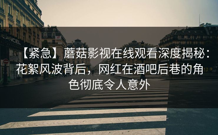 【紧急】蘑菇影视在线观看深度揭秘：花絮风波背后，网红在酒吧后巷的角色彻底令人意外