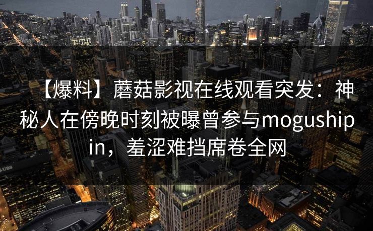 【爆料】蘑菇影视在线观看突发：神秘人在傍晚时刻被曝曾参与mogushipin，羞涩难挡席卷全网