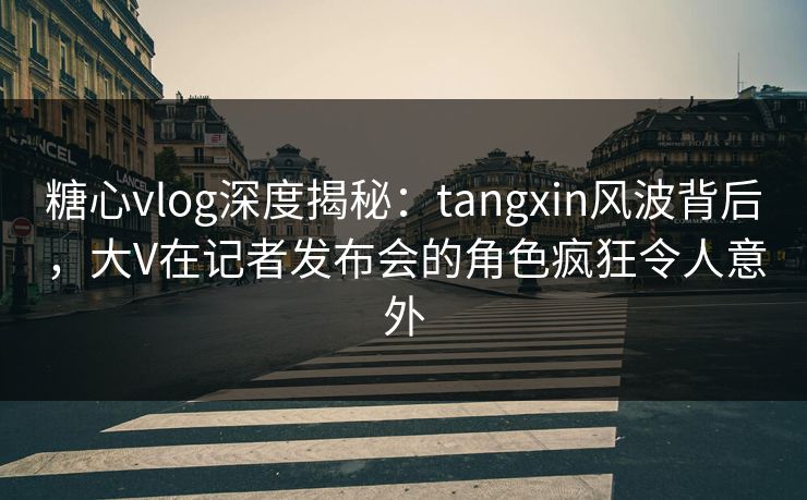 糖心vlog深度揭秘：tangxin风波背后，大V在记者发布会的角色疯狂令人意外