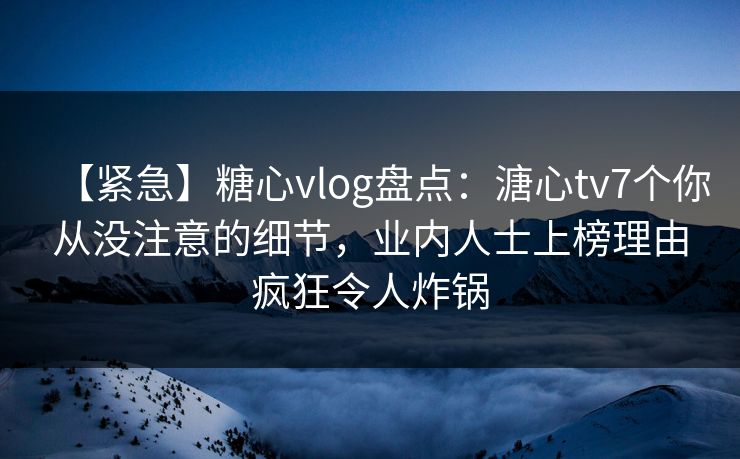 【紧急】糖心vlog盘点：溏心tv7个你从没注意的细节，业内人士上榜理由疯狂令人炸锅