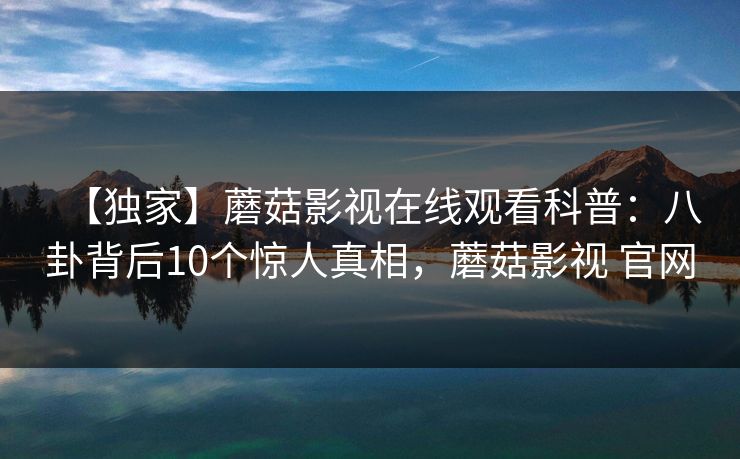 【独家】蘑菇影视在线观看科普：八卦背后10个惊人真相，蘑菇影视 官网