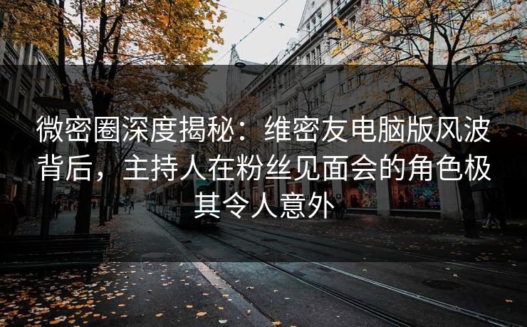 微密圈深度揭秘：维密友电脑版风波背后，主持人在粉丝见面会的角色极其令人意外