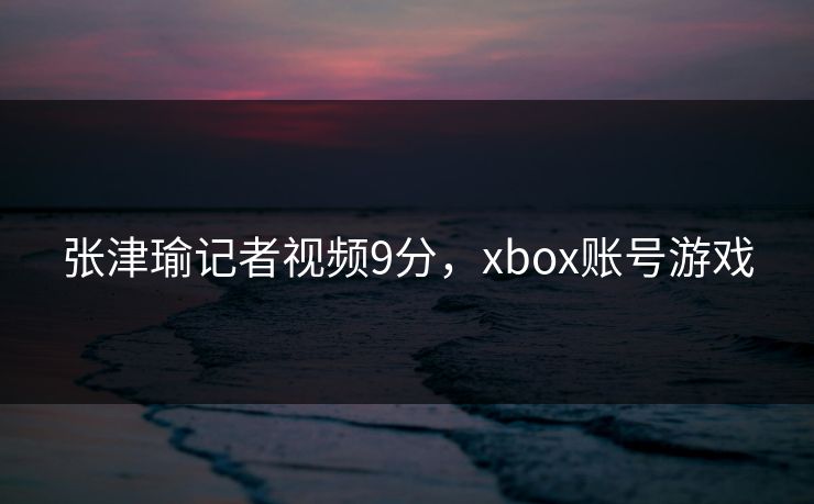 张津瑜记者视频9分，xbox账号游戏
