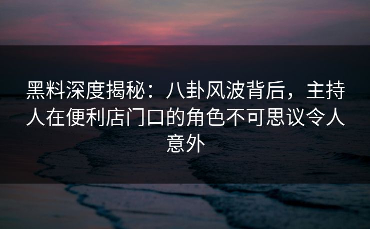 黑料深度揭秘：八卦风波背后，主持人在便利店门口的角色不可思议令人意外