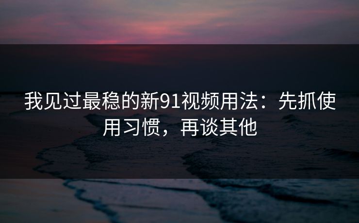 我见过最稳的新91视频用法：先抓使用习惯，再谈其他