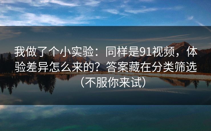 我做了个小实验：同样是91视频，体验差异怎么来的？答案藏在分类筛选（不服你来试）