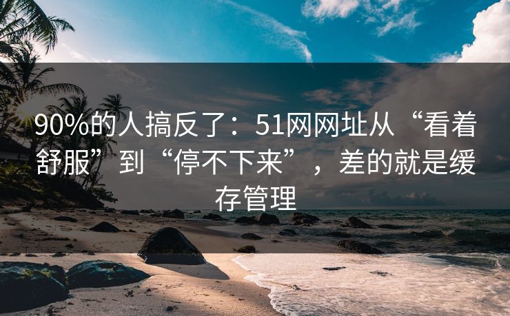90%的人搞反了：51网网址从“看着舒服”到“停不下来”，差的就是缓存管理  第1张