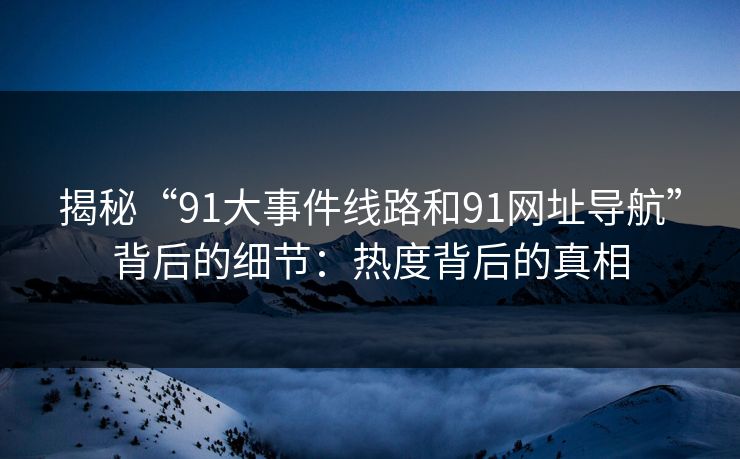揭秘“91大事件线路和91网址导航”背后的细节：热度背后的真相  第1张