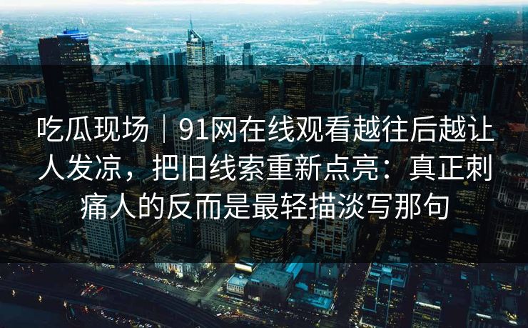 吃瓜现场|91网在线观看越往后越让人发凉,把旧线索重新点亮:真正刺痛人的反而是最轻描淡写那句 第1张 吃瓜现场|91网在线观看越往后越让人发凉,把旧线索重新点亮:真正刺痛人的反而是最轻描淡写那句 第1张
