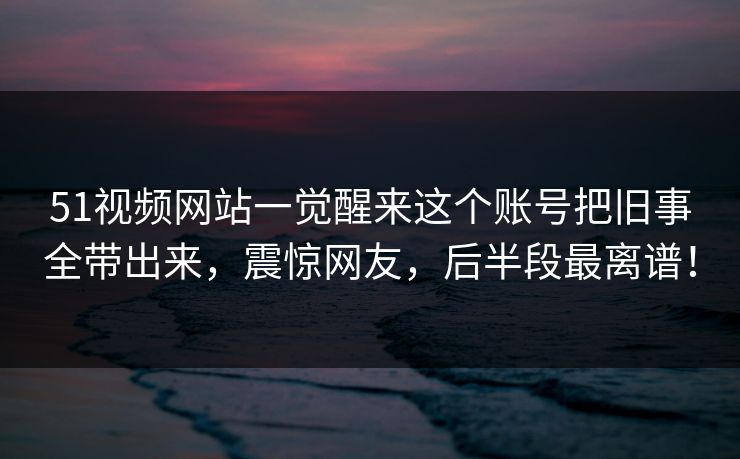51视频网站一觉醒来这个账号把旧事全带出来，震惊网友，后半段最离谱！